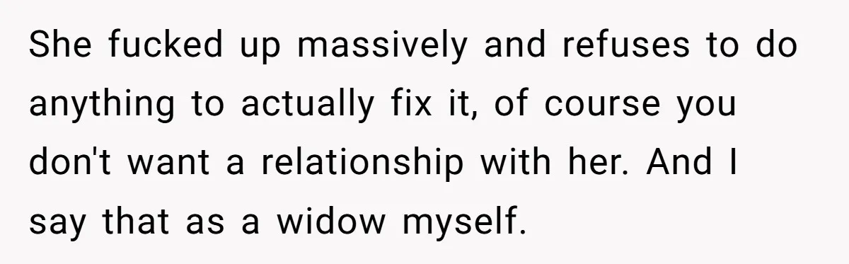 She fucked up massively and refuses to do anything to actually fix it, of course you don't want a relationship with her. And I say that as a widow myself.