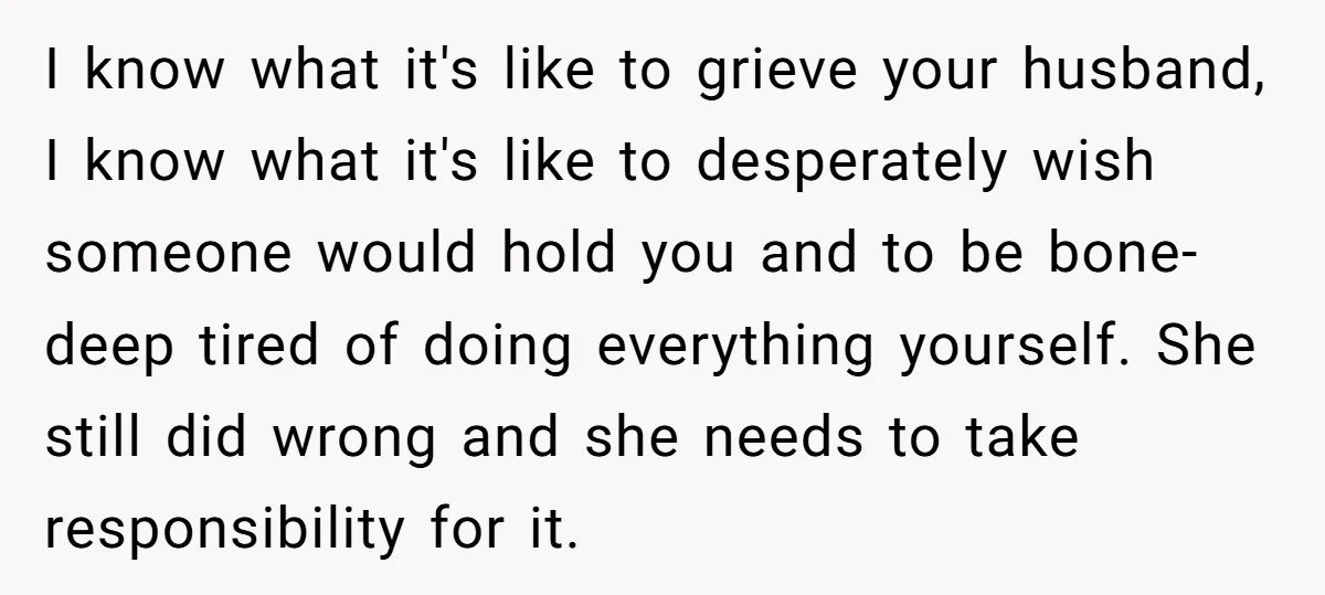 I know what it's like to grieve your husband, I know what it's like to desperately wish someone would hold you and to be bone-deep tired of doing everything yourself....