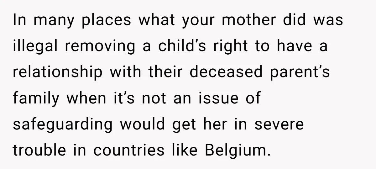 In many places what your mother did was illegal removing a child’s right to have a relationship with their deceased parent’s family when it’s not an issue of safeguarding would...