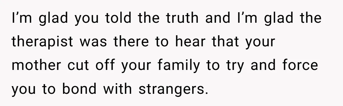 I’m glad you told the truth and I’m glad the therapist was there to hear that your mother cut off your family to try and force you to bond with...