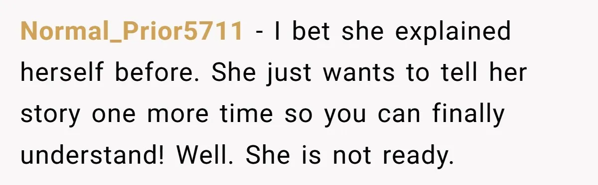 Normal_Prior5711 − I bet she explained herself before. She just wants to tell her story one more time so you can finally understand! Well. She is not ready.