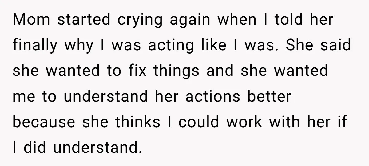 Mom started crying again when I told her finally why I was acting like I was. She said she wanted to fix things and she wanted me to understand her...
