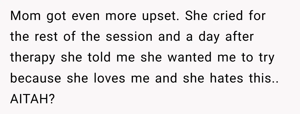 Mom got even more upset. She cried for the rest of the session and a day after therapy she told me she wanted me to try because she loves me...