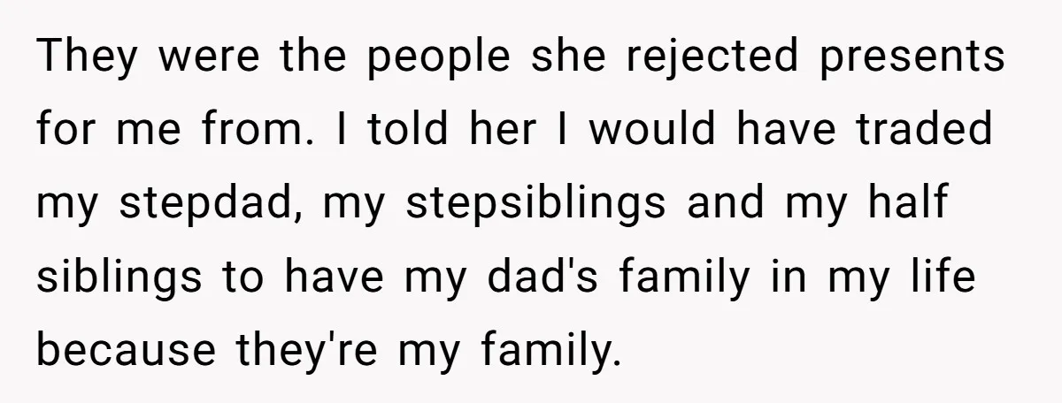 They were the people she rejected presents for me from. I told her I would have traded my stepdad, my stepsiblings and my half siblings to have my dad's family...