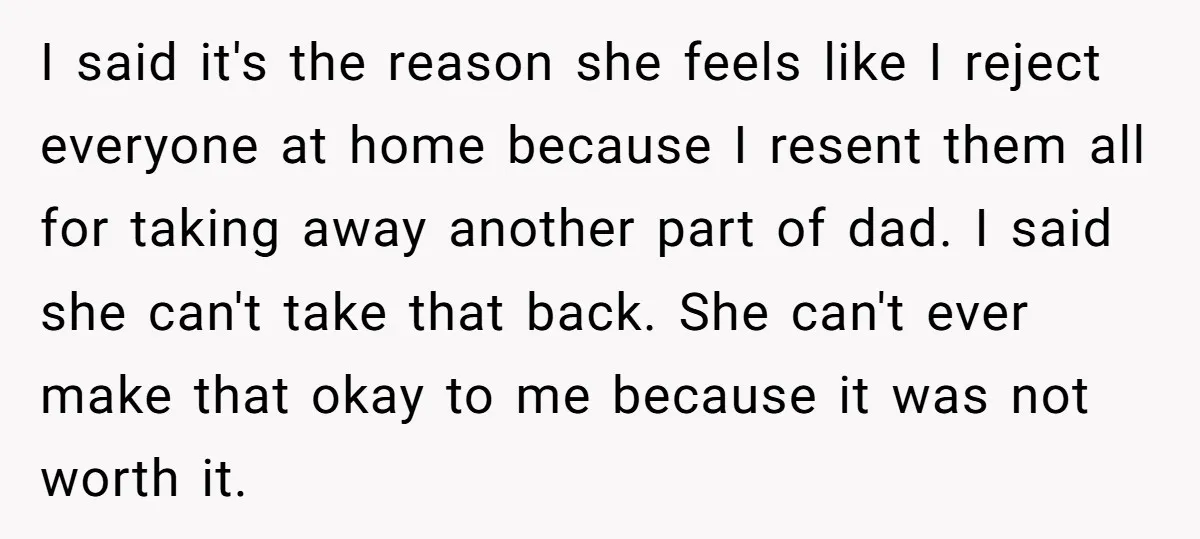 I said it's the reason she feels like I reject everyone at home because I resent them all for taking away another part of dad. I said she can't take...