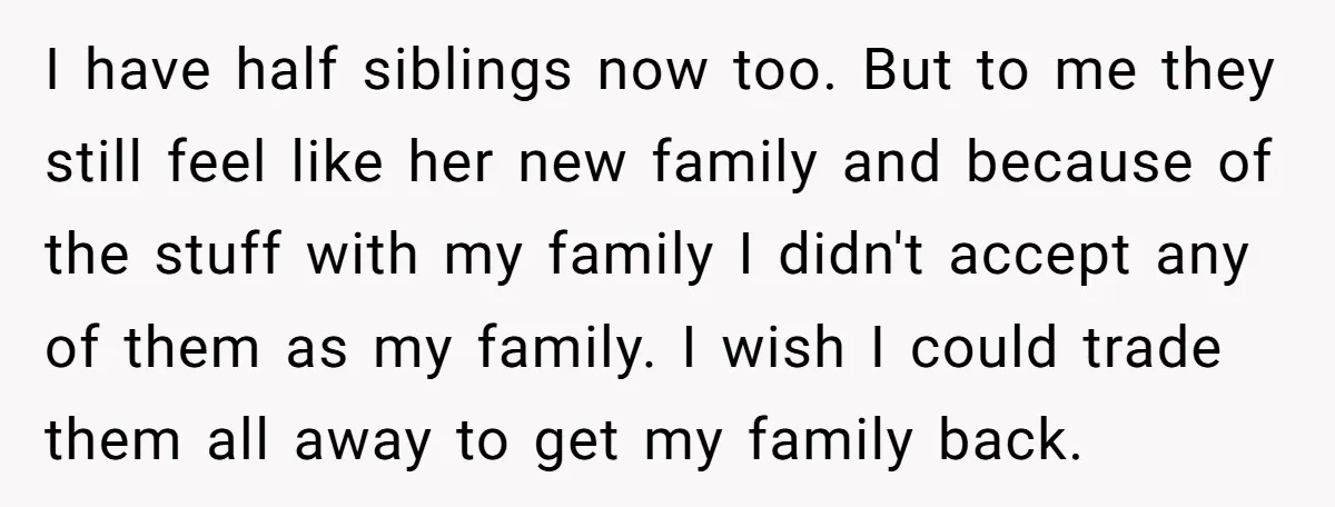 I have half siblings now too. But to me they still feel like her new family and because of the stuff with my family I didn't accept any of them...