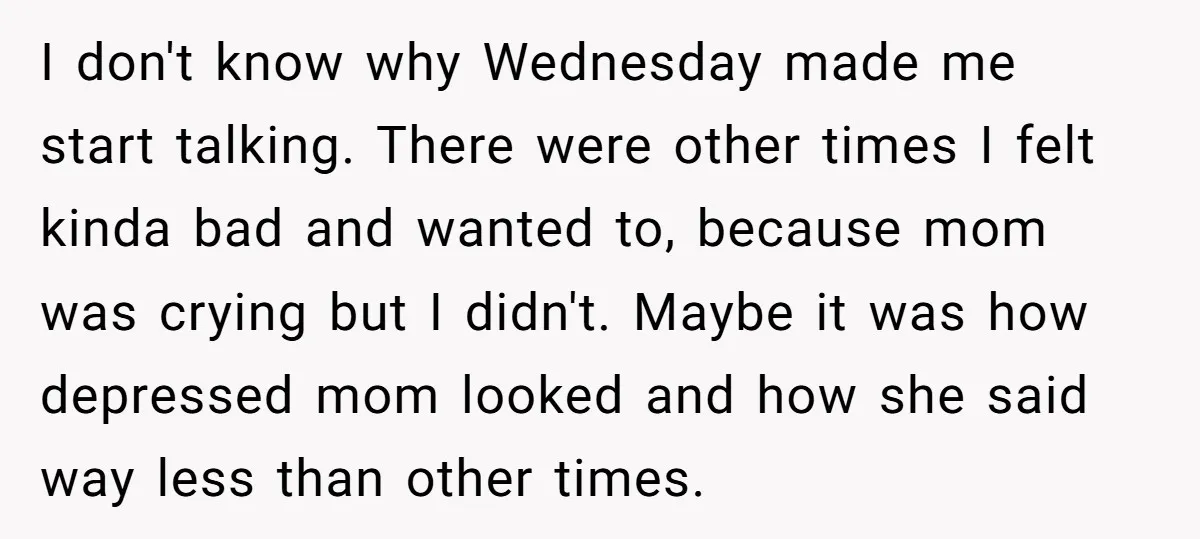 I don't know why Wednesday made me start talking. There were other times I felt kinda bad and wanted to, because mom was crying but I didn't. Maybe it was...