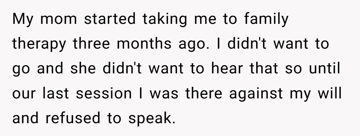 My mom started taking me to family therapy three months ago. I didn't want to go and she didn't want to hear that so until our last session I was...