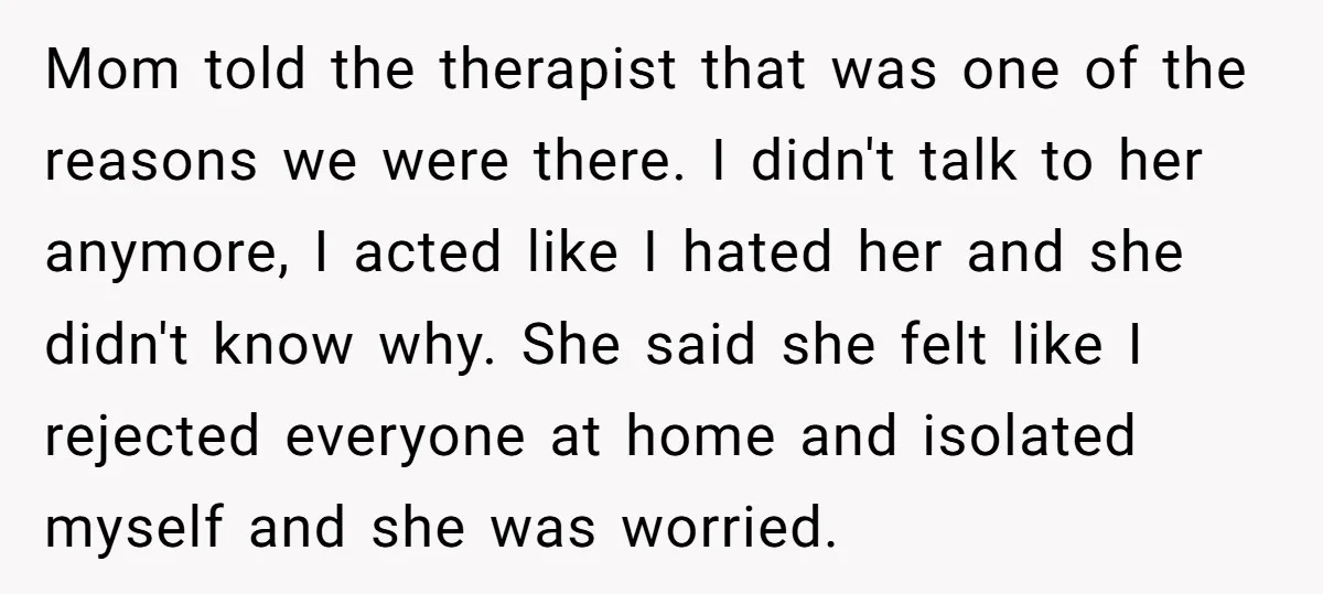 Mom told the therapist that was one of the reasons we were there. I didn't talk to her anymore, I acted like I hated her and she didn't know why....
