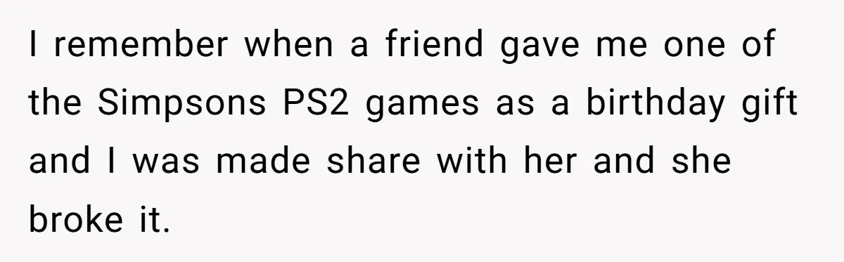 I remember when a friend gave me one of the Simpsons PS2 games as a birthday gift and I was made share with her and she broke it.