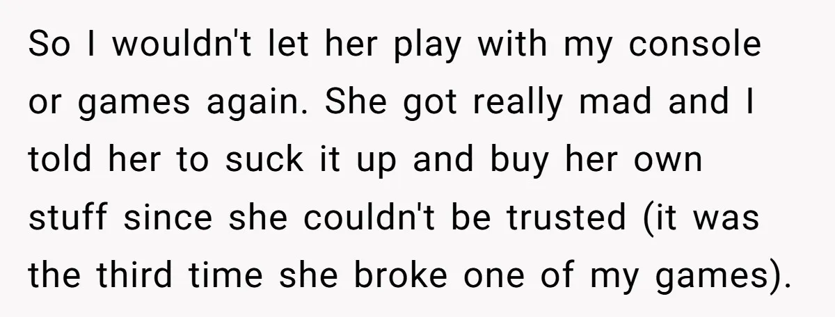 So I wouldn't let her play with my console or games again. She got really mad and I told her to suck it up and buy her own stuff since...