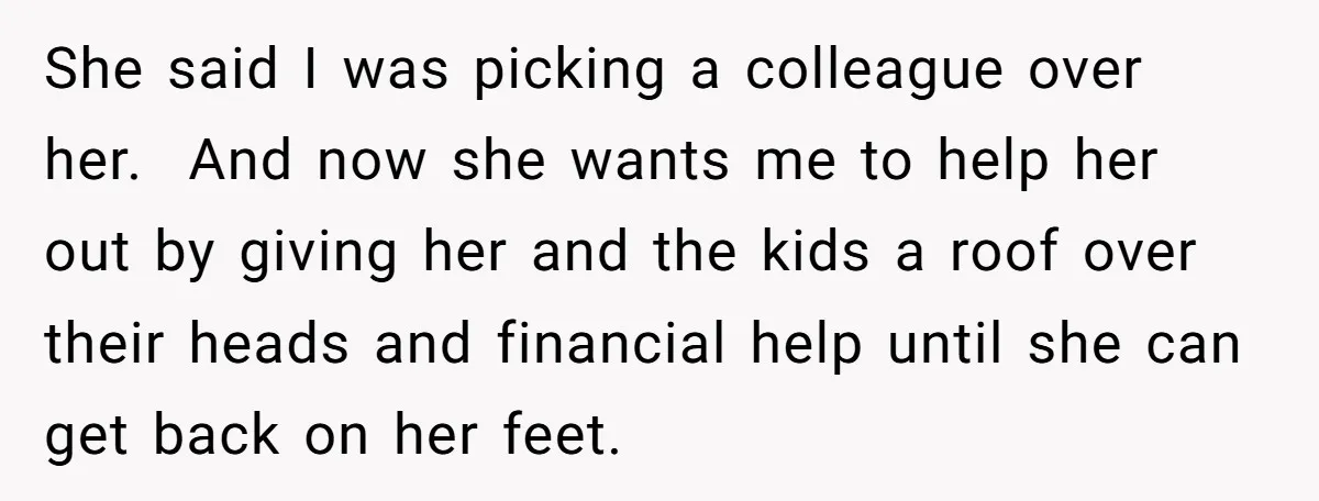She said I was picking a colleague over her. And now she wants me to help her out by giving her and the kids a roof over their heads and...