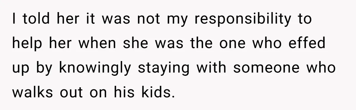 I told her it was not my responsibility to help her when she was the one who effed up by knowingly staying with someone who walks out on his kids.