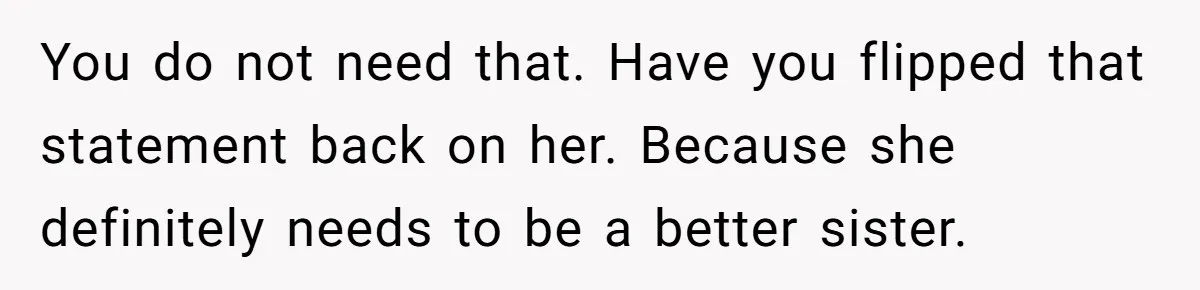 You do not need that. Have you flipped that statement back on her. Because she definitely needs to be a better sister.