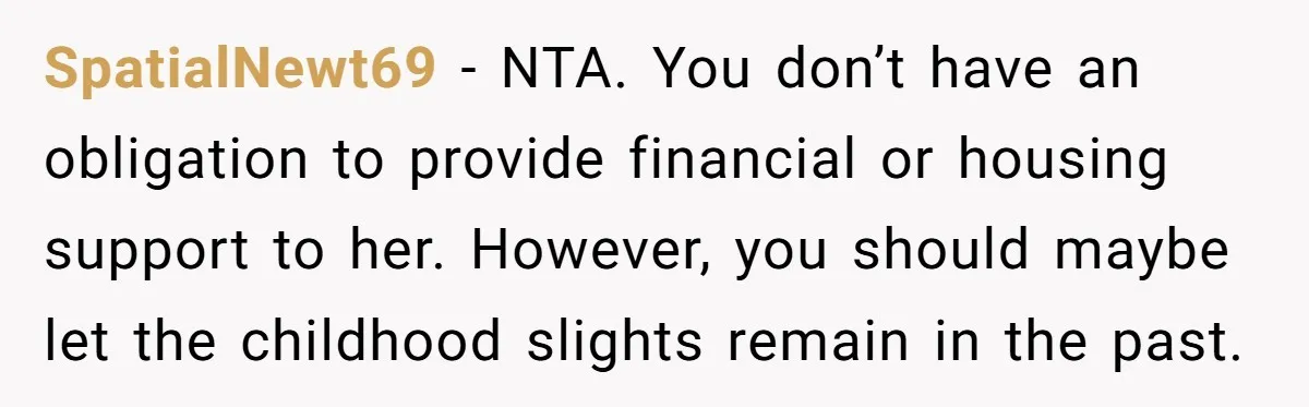 SpatialNewt69 − NTA. You don’t have an obligation to provide financial or housing support to her. However, you should maybe let the childhood slights remain in the past.