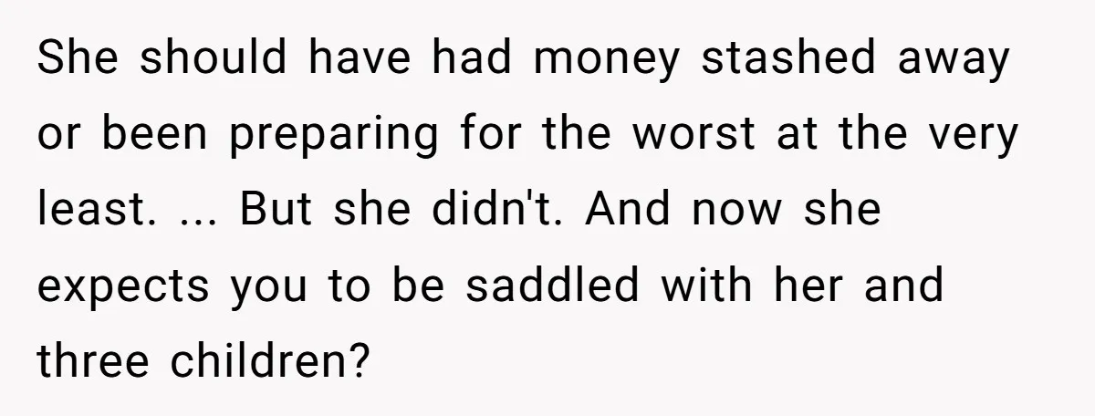 She should have had money stashed away or been preparing for the worst at the very least. ... But she didn't. And now she expects you to be saddled with...
