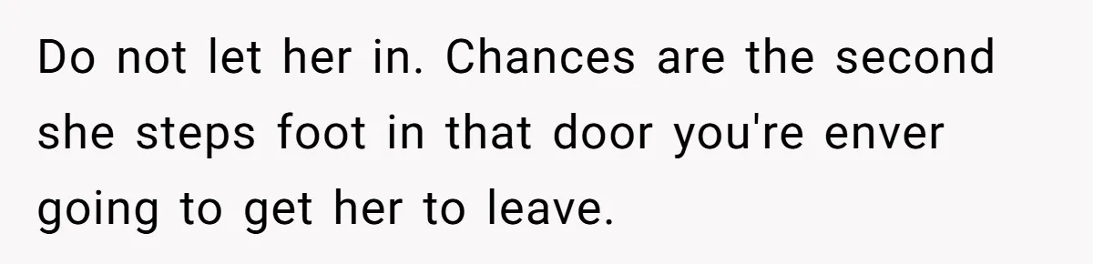 Do not let her in. Chances are the second she steps foot in that door you're enver going to get her to leave.