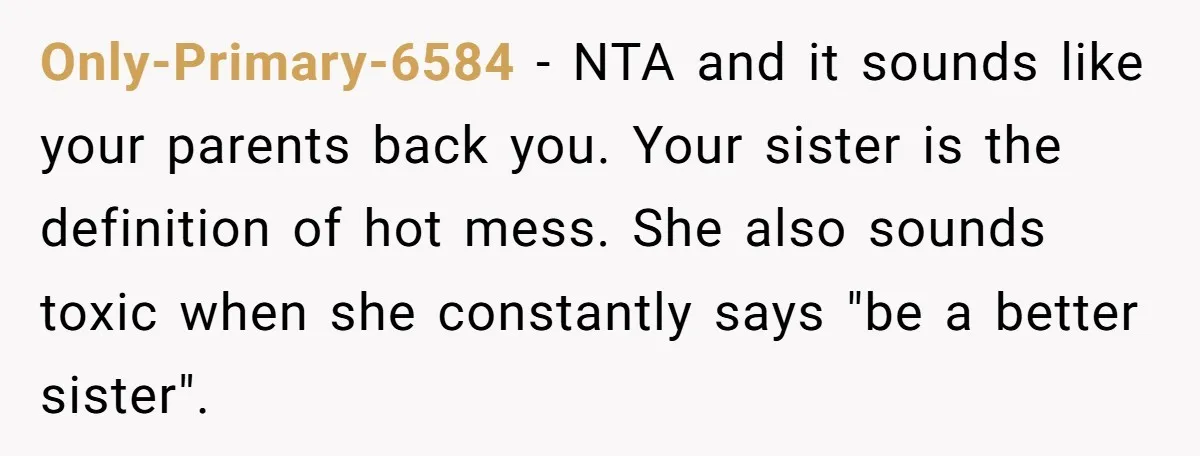 Only-Primary-6584 − NTA and it sounds like your parents back you. Your sister is the definition of hot mess. She also sounds toxic when she constantly says "be a better...