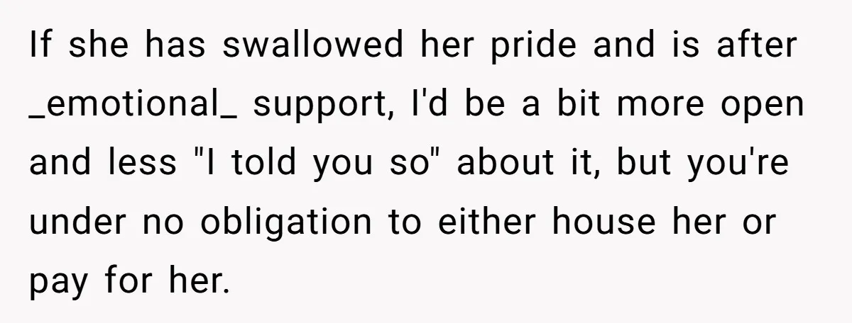 If she has swallowed her pride and is after _emotional_ support, I'd be a bit more open and less "I told you so" about it, but you're under no obligation...