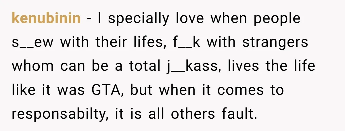 kenubinin − I specially love when people s__ew with their lifes, f__k with strangers whom can be a total j__kass, lives the life like it was GTA, but when it...