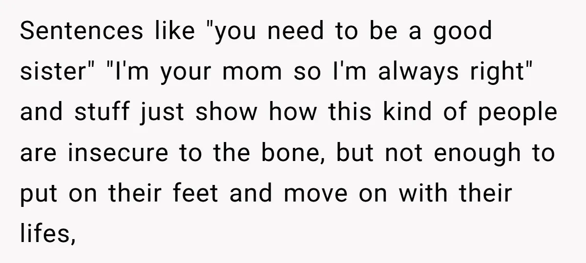 Sentences like "you need to be a good sister" "I'm your mom so I'm always right" and stuff just show how this kind of people are insecure to the bone,...