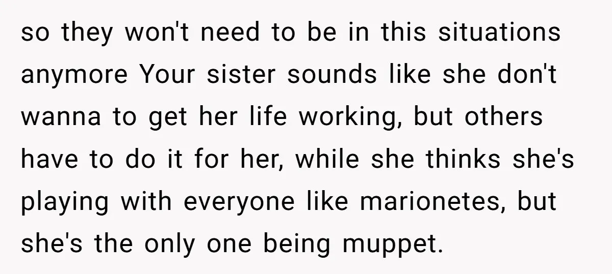 so they won't need to be in this situations anymore Your sister sounds like she don't wanna to get her life working, but others have to do it for her,...