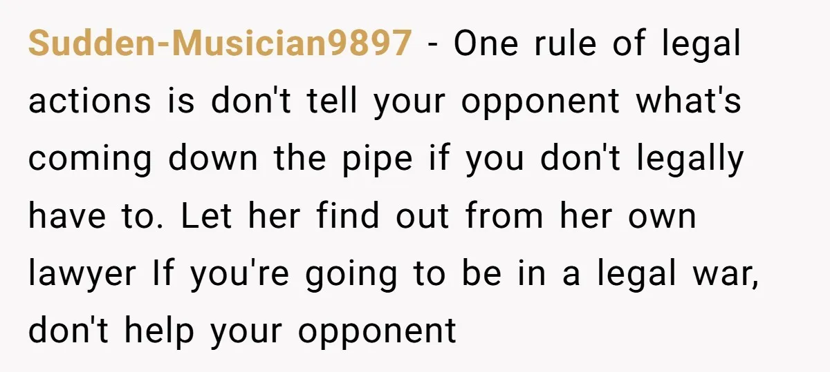 Sudden-Musician9897 − One rule of legal actions is don't tell your opponent what's coming down the pipe if you don't legally have to. Let her find out from her own...