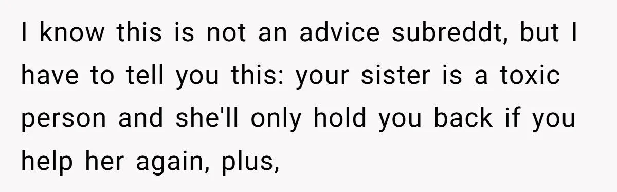 I know this is not an advice subreddt, but I have to tell you this: your sister is a toxic person and she'll only hold you back if you help...