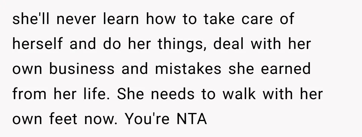 she'll never learn how to take care of herself and do her things, deal with her own business and mistakes she earned from her life. She needs to walk with...