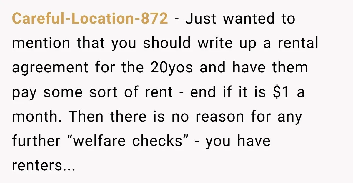 Careful-Location-872 − Just wanted to mention that you should write up a rental agreement for the 20yos and have them pay some sort of rent - end if it is...