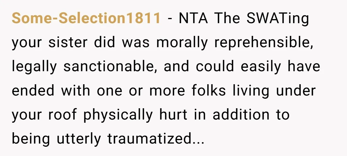 Some-Selection1811 − NTA The SWATing your sister did was morally reprehensible, legally sanctionable, and could easily have ended with one or more folks living under your roof physically hurt in...