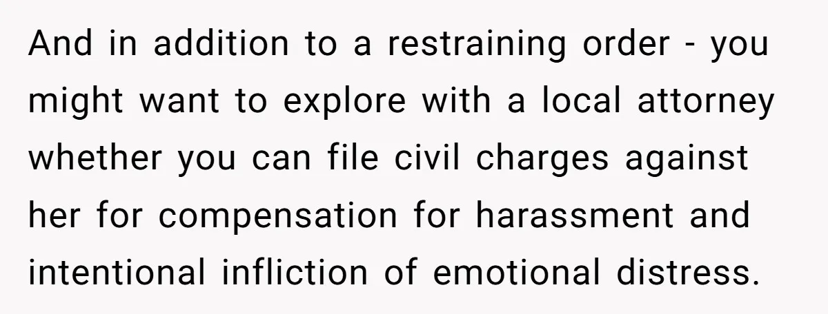 And in addition to a restraining order - you might want to explore with a local attorney whether you can file civil charges against her for compensation for harassment and...