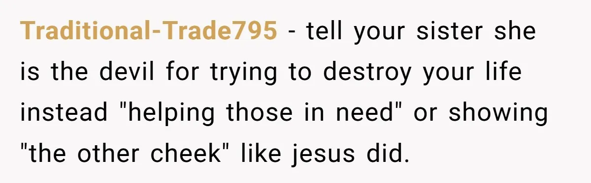 Traditional-Trade795 − tell your sister she is the devil for trying to destroy your life instead "helping those in need" or showing "the other cheek" like jesus did.