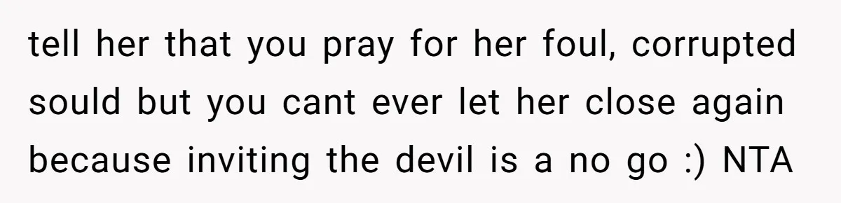 tell her that you pray for her foul, corrupted sould but you cant ever let her close again because inviting the devil is a no go :) NTA