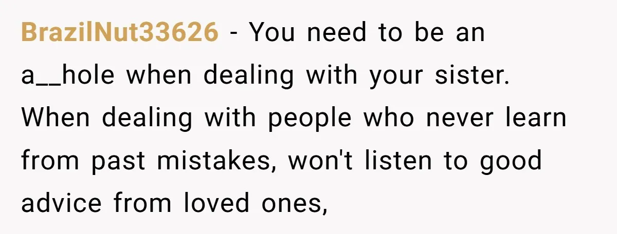 BrazilNut33626 − You need to be an a__hole when dealing with your sister. When dealing with people who never learn from past mistakes, won't listen to good advice from loved...