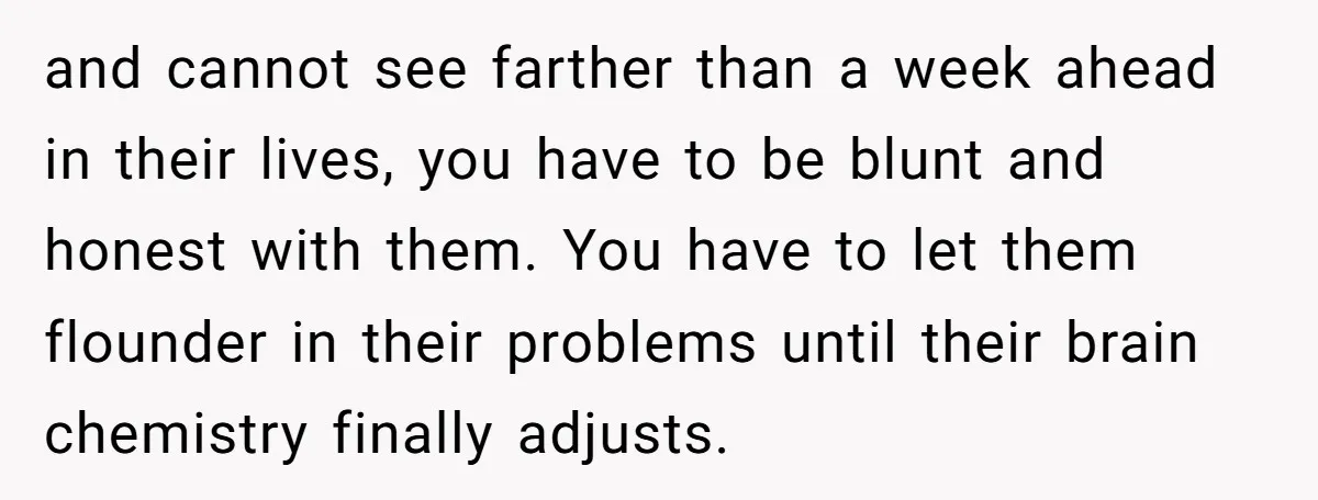 and cannot see farther than a week ahead in their lives, you have to be blunt and honest with them. You have to let them flounder in their problems until...