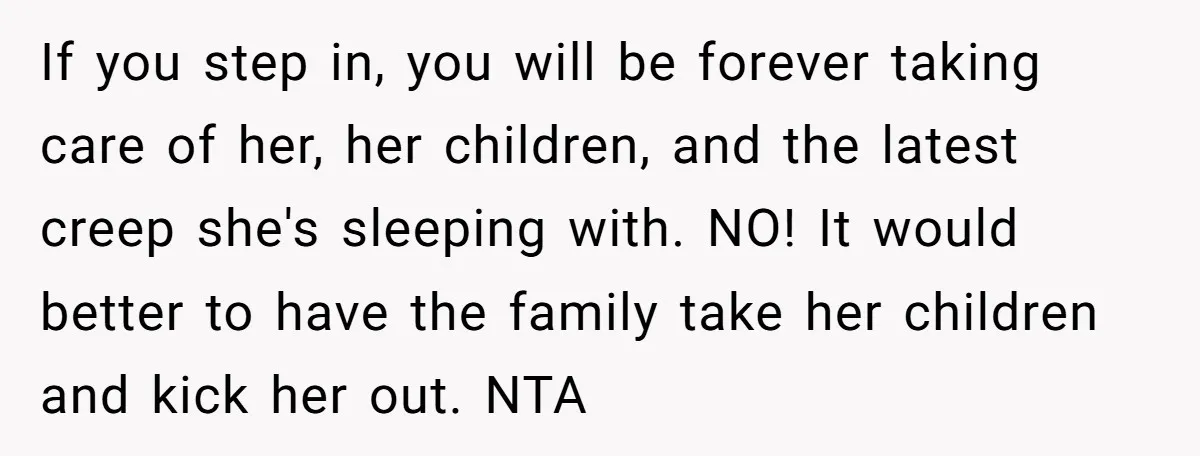 If you step in, you will be forever taking care of her, her children, and the latest creep she's sleeping with. NO! It would better to have the family take...