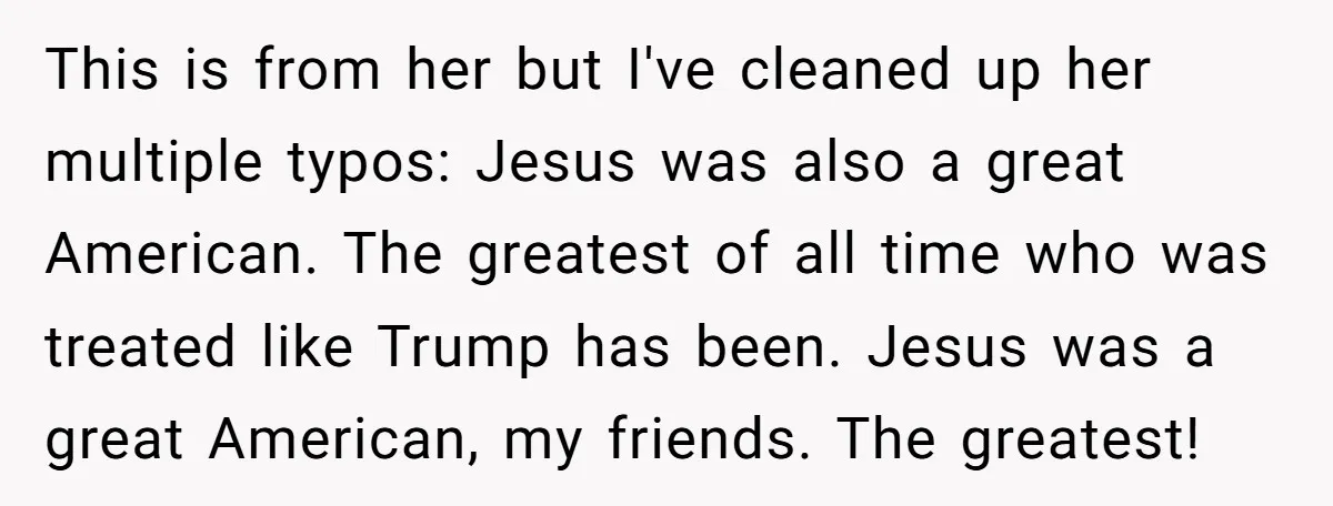 This is from her but I've cleaned up her multiple typos: Jesus was also a great American. The greatest of all time who was treated like Trump has been. Jesus...