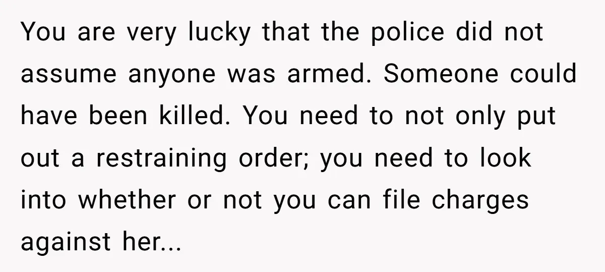 You are very lucky that the police did not assume anyone was armed. Someone could have been killed. You need to not only put out a restraining order; you need...