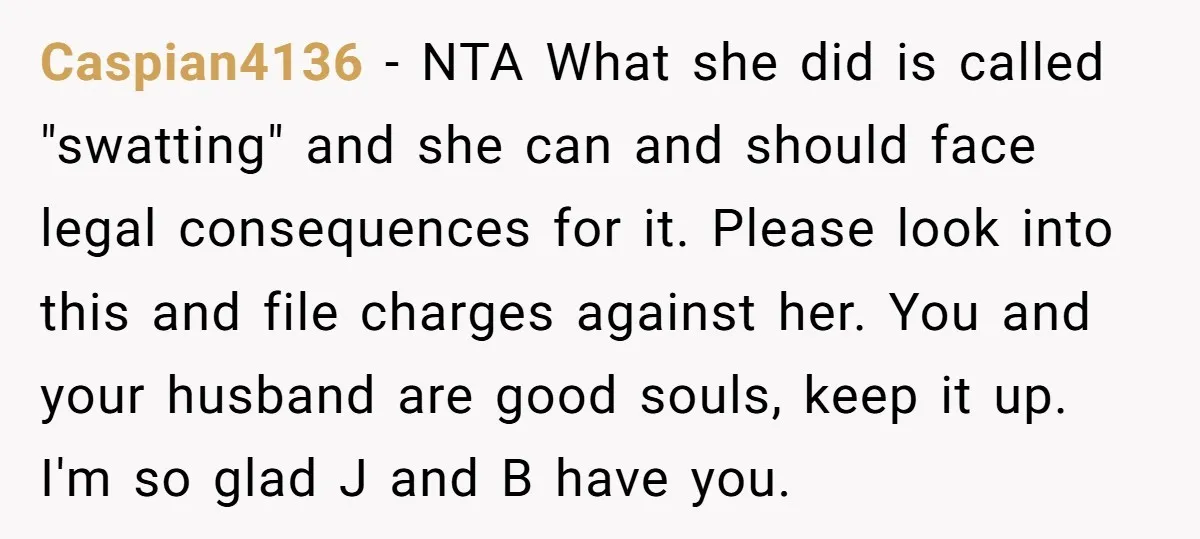 Caspian4136 − NTA What she did is called "swatting" and she can and should face legal consequences for it. Please look into this and file charges against her. You and...