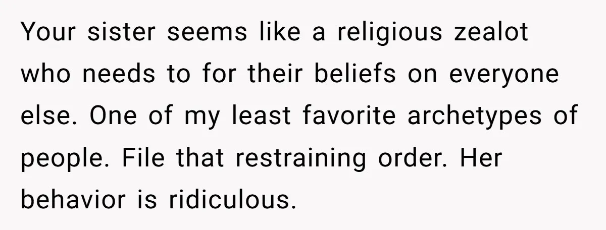 Your sister seems like a religious zealot who needs to for their beliefs on everyone else. One of my least favorite archetypes of people. File that restraining order. Her behavior...