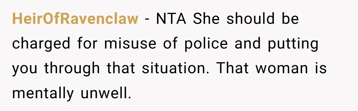 HeirOfRavenclaw − NTA She should be charged for misuse of police and putting you through that situation. That woman is mentally unwell.