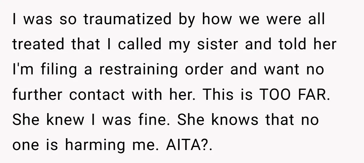 I was so traumatized by how we were all treated that I called my sister and told her I'm filing a restraining order and want no further contact with her....