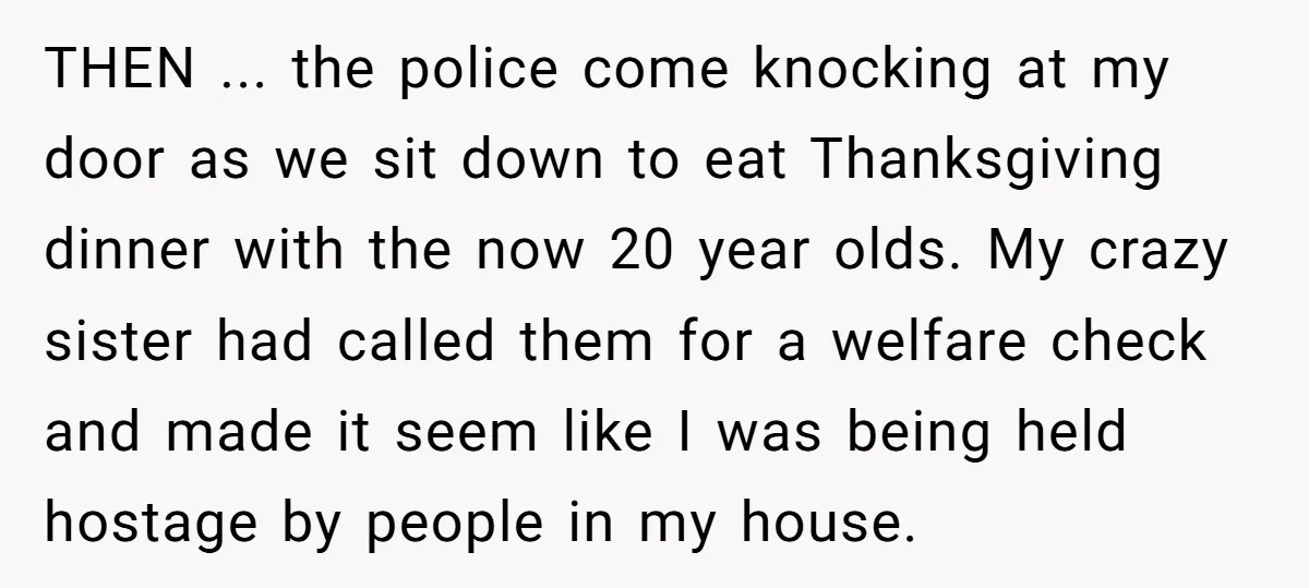 THEN ... the police come knocking at my door as we sit down to eat Thanksgiving dinner with the now 20 year olds. My crazy sister had called them for...