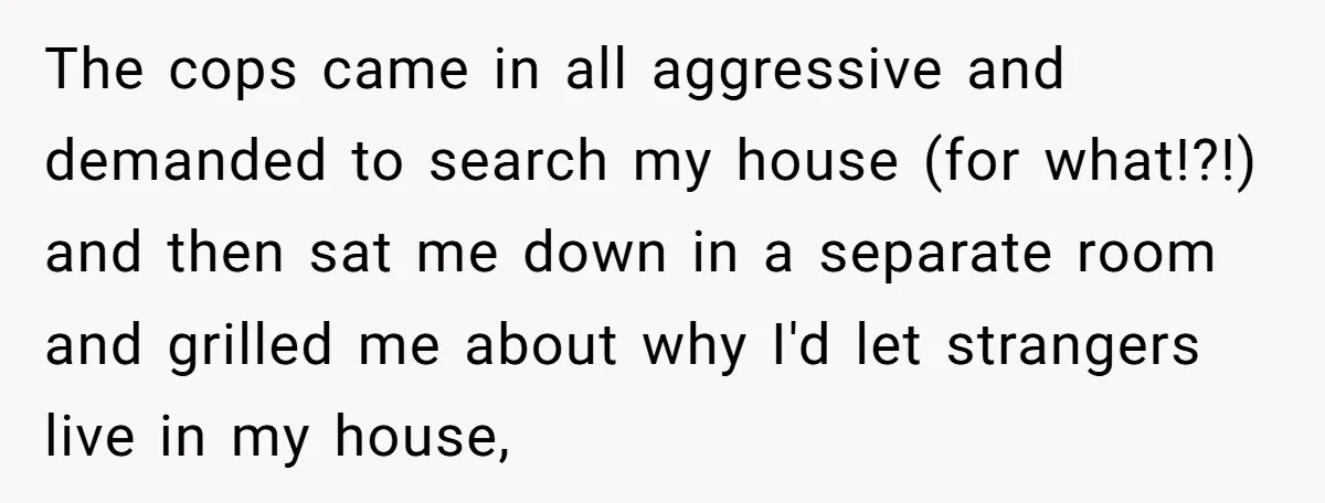 The cops came in all aggressive and demanded to search my house (for what!?!) and then sat me down in a separate room and grilled me about why I'd let...