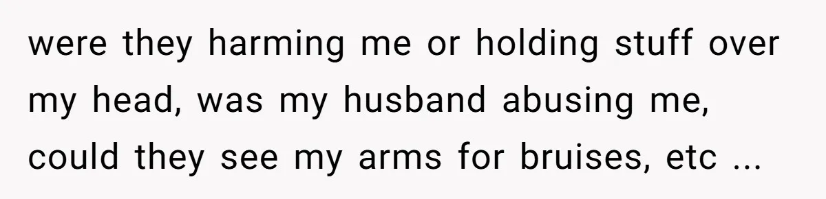 were they harming me or holding stuff over my head, was my husband abusing me, could they see my arms for bruises, etc ...