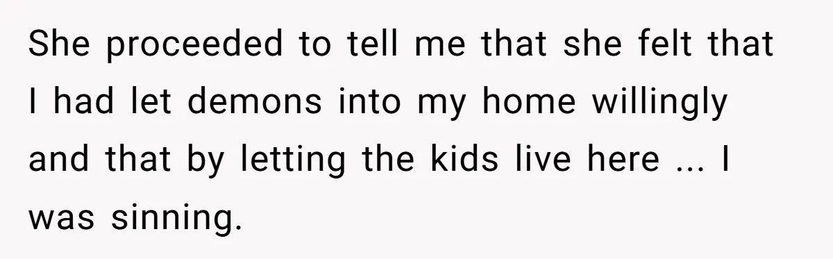 She proceeded to tell me that she felt that I had let demons into my home willingly and that by letting the kids live here ... I was sinning.