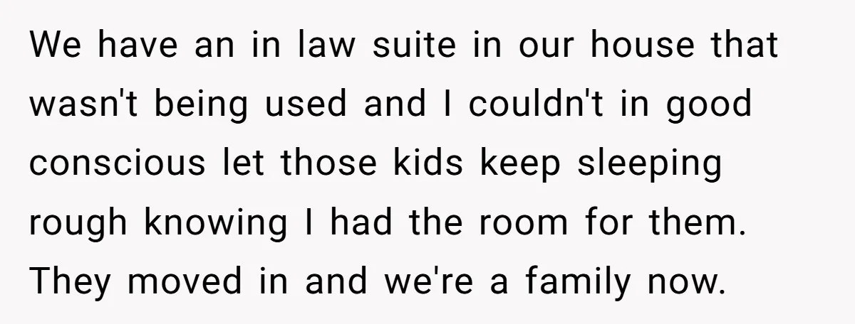 We have an in law suite in our house that wasn't being used and I couldn't in good conscious let those kids keep sleeping rough knowing I had the room...