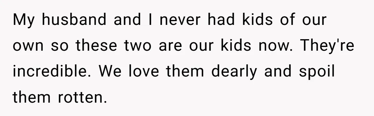My husband and I never had kids of our own so these two are our kids now. They're incredible. We love them dearly and spoil them rotten.