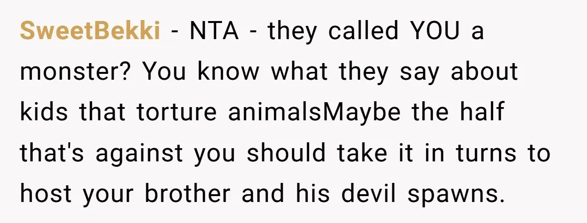 SweetBekki − NTA - they called YOU a monster? You know what they say about kids that torture animalsMaybe the half that's against you should take it in turns to...